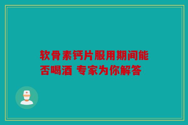 软骨素钙片服用期间能否喝酒 专家为你解答