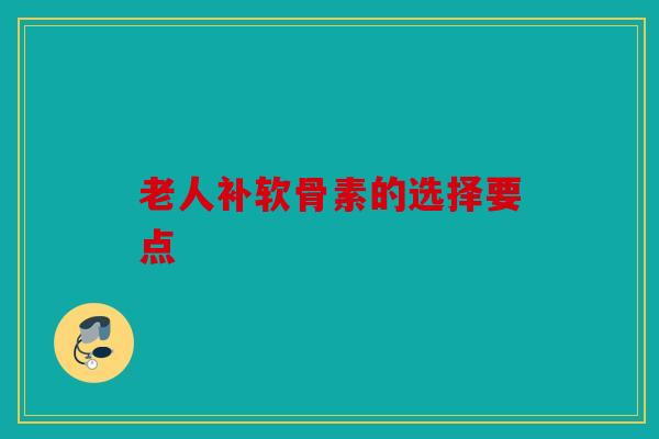 老人补软骨素的选择要点