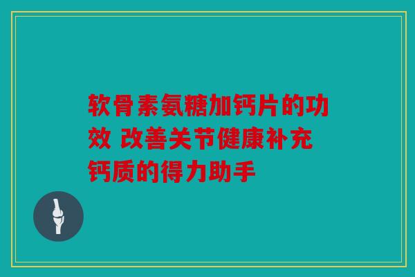 软骨素氨糖加钙片的功效 改善关节健康补充钙质的得力助手