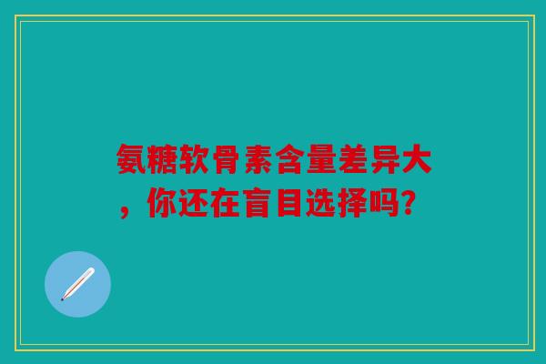 氨糖软骨素含量差异大，你还在盲目选择吗？