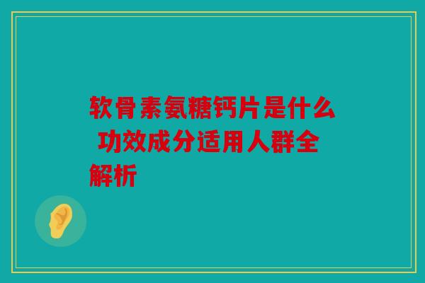 软骨素氨糖钙片是什么 功效成分适用人群全解析