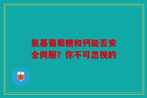 氨基葡萄糖和钙能否安全同服？你不可忽视的