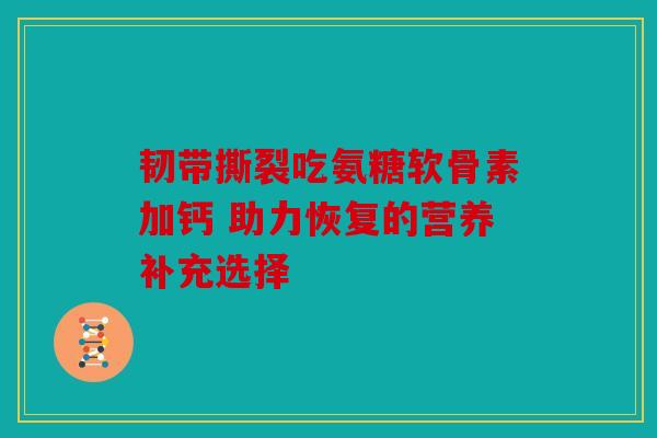 韧带撕裂吃氨糖软骨素加钙 助力恢复的营养补充选择