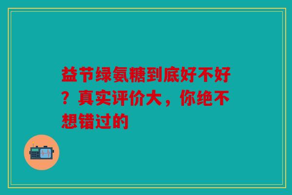 益节绿氨糖到底好不好？真实评价大，你绝不想错过的