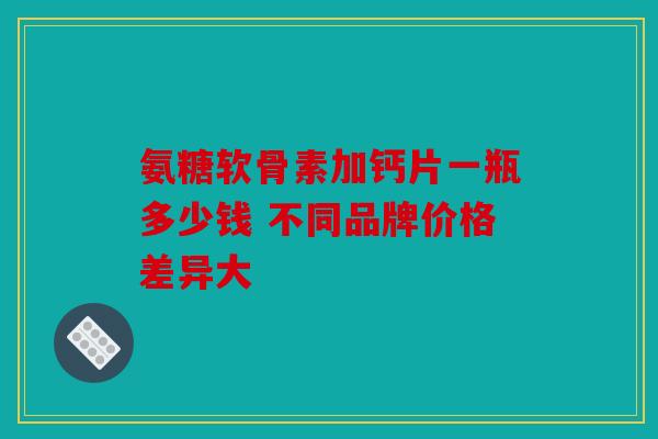 氨糖软骨素加钙片一瓶多少钱 不同品牌价格差异大