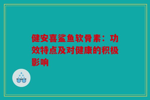 健安喜鲨鱼软骨素：功效特点及对健康的积极影响