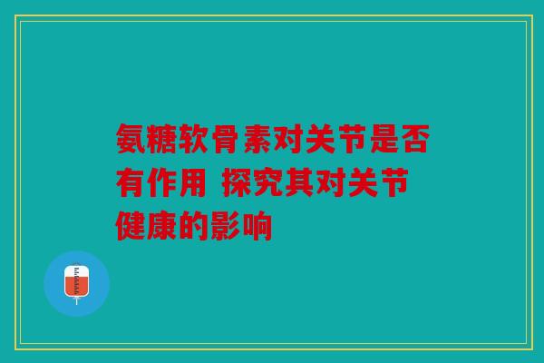 氨糖软骨素对关节是否有作用 探究其对关节健康的影响