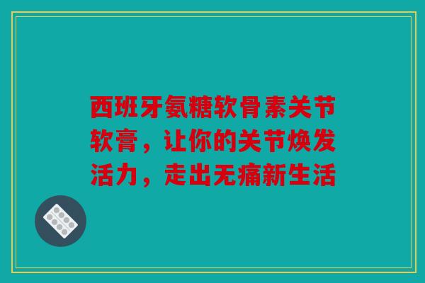 西班牙氨糖软骨素关节软膏，让你的关节焕发活力，走出无痛新生活