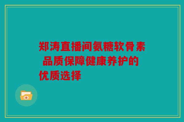 郑涛直播间氨糖软骨素 品质保障健康养护的优质选择