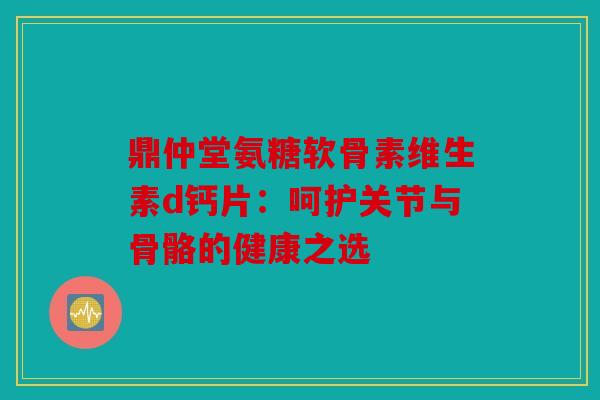 鼎仲堂氨糖软骨素维生素d钙片：呵护关节与骨骼的健康之选