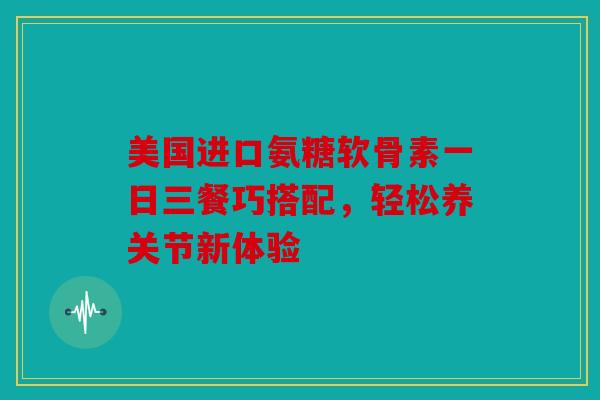 美国进口氨糖软骨素一日三餐巧搭配，轻松养关节新体验