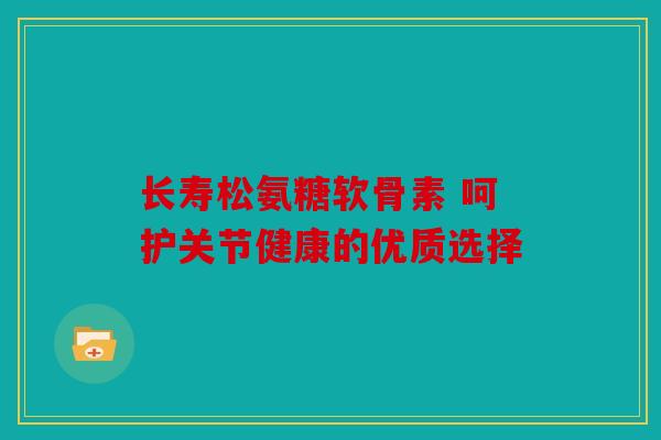 长寿松氨糖软骨素 呵护关节健康的优质选择