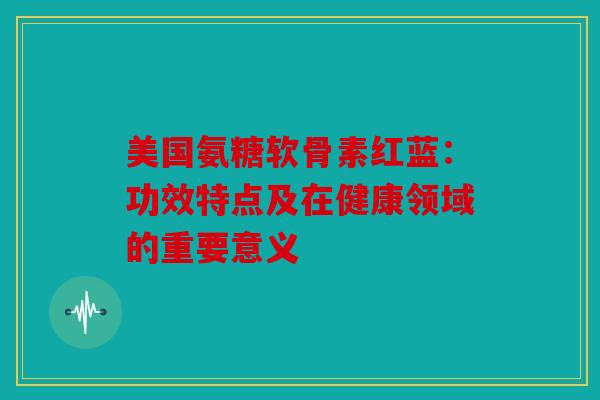 美国氨糖软骨素红蓝：功效特点及在健康领域的重要意义