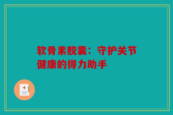 软骨素胶囊：守护关节健康的得力助手