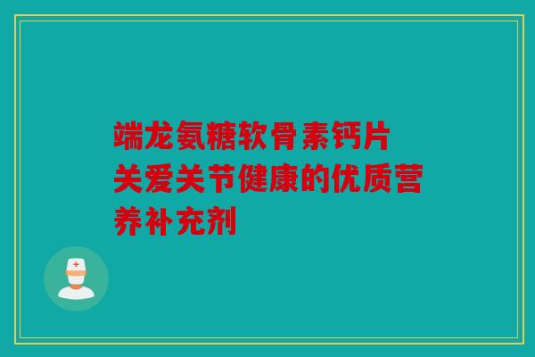 端龙氨糖软骨素钙片 关爱关节健康的优质营养补充剂