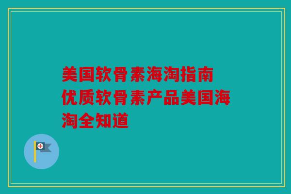 美国软骨素海淘指南 优质软骨素产品美国海淘全知道