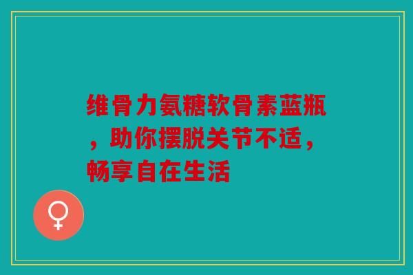 维骨力氨糖软骨素蓝瓶，助你摆脱关节不适，畅享自在生活