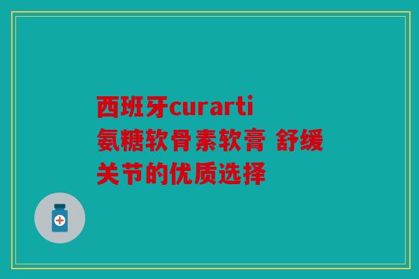 西班牙curarti氨糖软骨素软膏 舒缓关节的优质选择