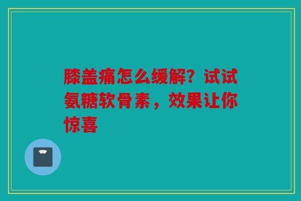 膝盖痛怎么缓解？试试氨糖软骨素，效果让你惊喜