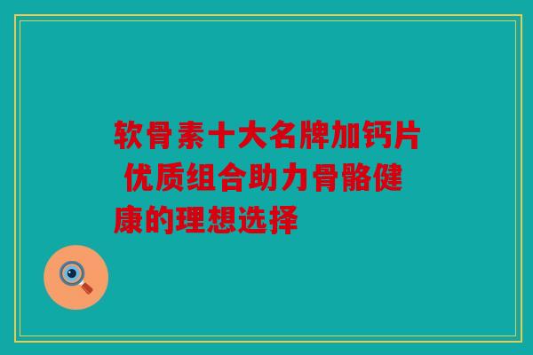 软骨素十大名牌加钙片 优质组合助力骨骼健康的理想选择