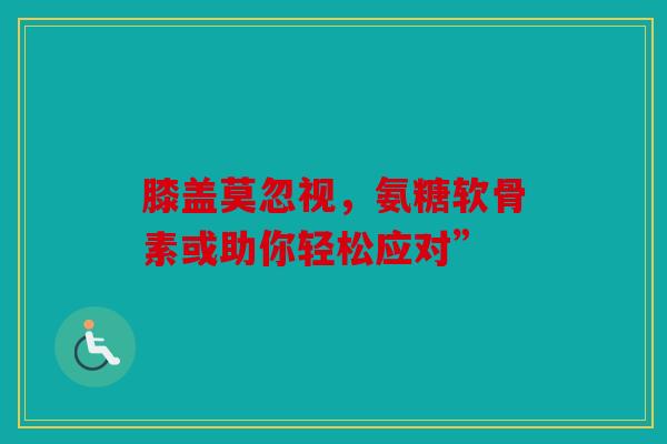 膝盖莫忽视，氨糖软骨素或助你轻松应对”