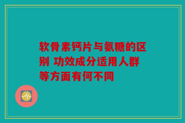 软骨素钙片与氨糖的区别 功效成分适用人群等方面有何不同