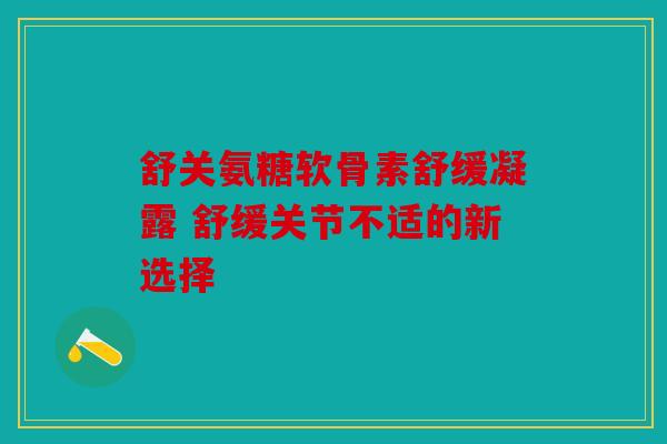 舒关氨糖软骨素舒缓凝露 舒缓关节不适的新选择