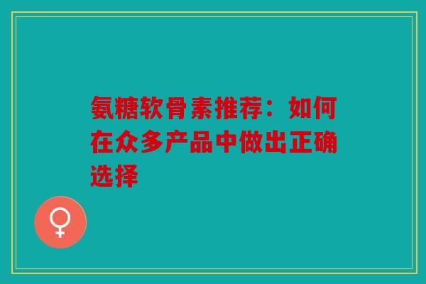 氨糖软骨素推荐：如何在众多产品中做出正确选择