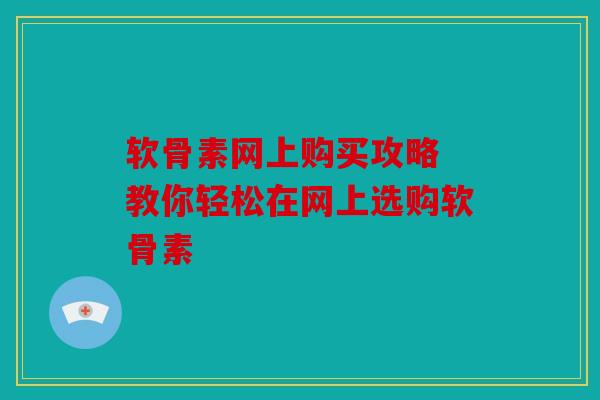 软骨素网上购买攻略 教你轻松在网上选购软骨素