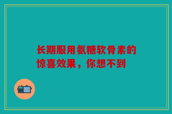 长期服用氨糖软骨素的惊喜效果，你想不到