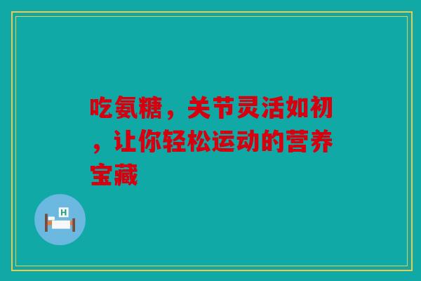 吃氨糖，关节灵活如初，让你轻松运动的营养宝藏