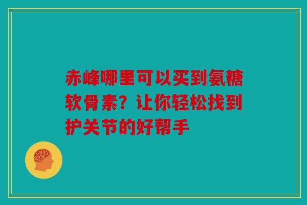 赤峰哪里可以买到氨糖软骨素？让你轻松找到护关节的好帮手
