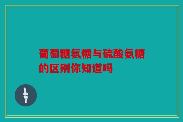 葡萄糖氨糖与硫酸氨糖的区别你知道吗