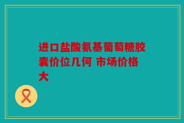 进口盐酸氨基葡萄糖胶囊价位几何 市场价格大
