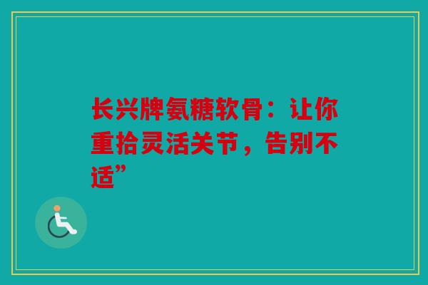 长兴牌氨糖软骨：让你重拾灵活关节，告别不适”