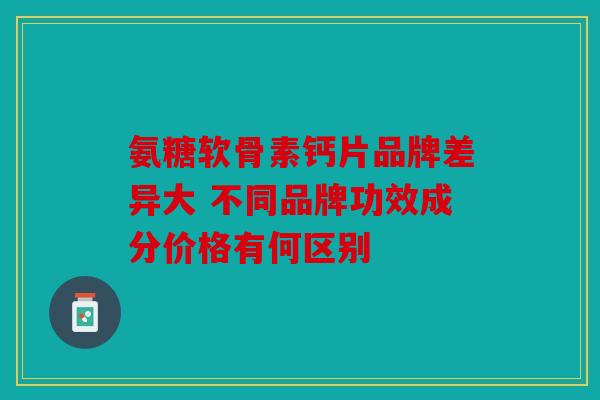 氨糖软骨素钙片品牌差异大 不同品牌功效成分价格有何区别