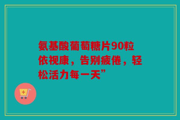 氨基酸葡萄糖片90粒依视康，告别疲倦，轻松活力每一天”