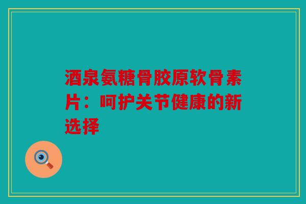 酒泉氨糖骨胶原软骨素片：呵护关节健康的新选择