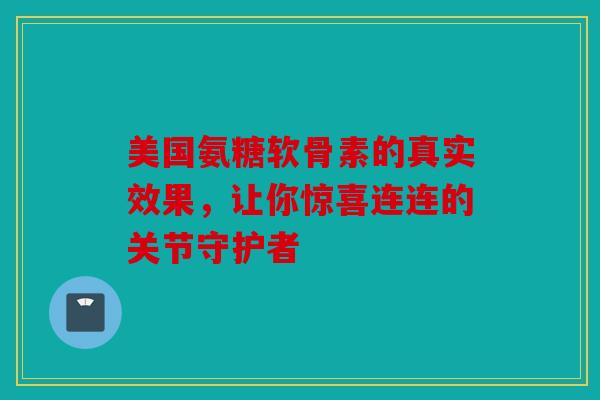 美国氨糖软骨素的真实效果，让你惊喜连连的关节守护者