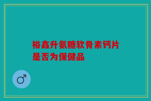 裕鑫升氨糖软骨素钙片是否为保健品