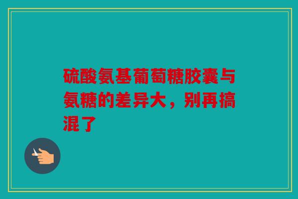 硫酸氨基葡萄糖胶囊与氨糖的差异大，别再搞混了