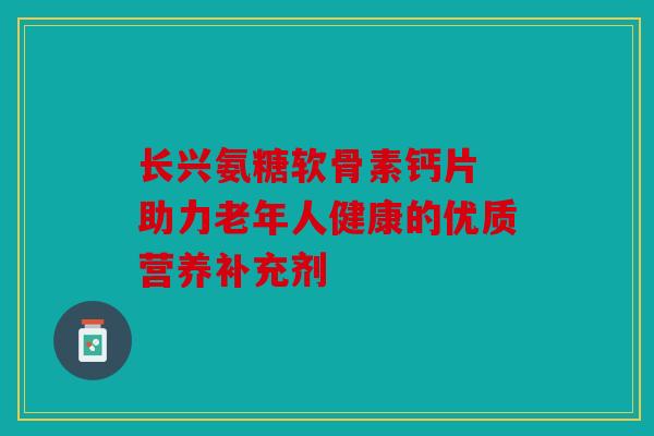 长兴氨糖软骨素钙片 助力老年人健康的优质营养补充剂