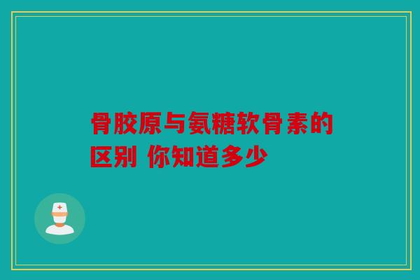 骨胶原与氨糖软骨素的区别 你知道多少