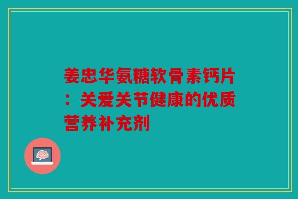 姜忠华氨糖软骨素钙片：关爱关节健康的优质营养补充剂