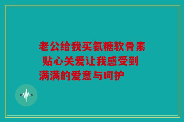 老公给我买氨糖软骨素 贴心关爱让我感受到满满的爱意与呵护