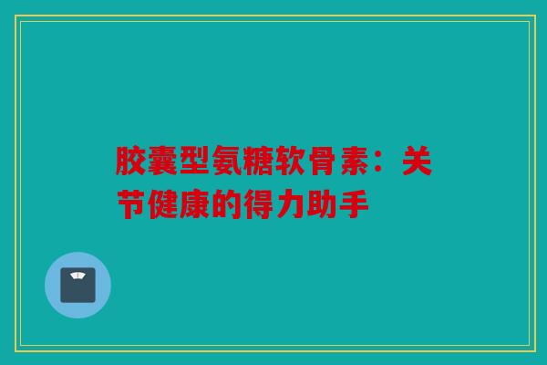 胶囊型氨糖软骨素：关节健康的得力助手