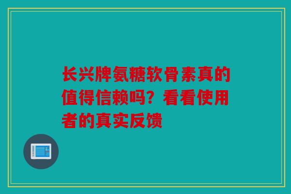 长兴牌氨糖软骨素真的值得信赖吗？看看使用者的真实反馈