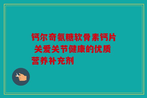 钙尔奇氨糖软骨素钙片 关爱关节健康的优质营养补充剂