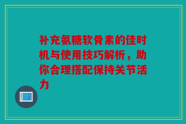 补充氨糖软骨素的佳时机与使用技巧解析，助你合理搭配保持关节活力