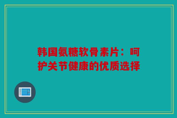 韩国氨糖软骨素片：呵护关节健康的优质选择
